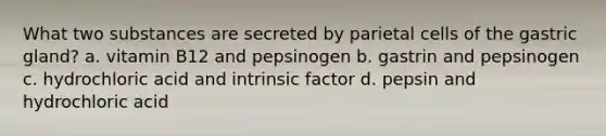 What two substances are secreted by parietal cells of the gastric gland? a. vitamin B12 and pepsinogen b. gastrin and pepsinogen c. hydrochloric acid and intrinsic factor d. pepsin and hydrochloric acid