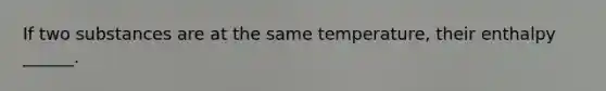 If two substances are at the same temperature, their enthalpy ______.