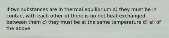 If two substances are in thermal equilibrium a) they must be in contact with each other b) there is no net heat exchanged between them c) they must be at the same temperature d) all of the above