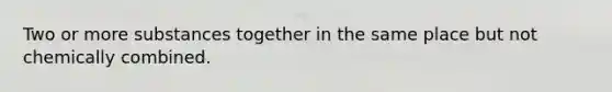 Two or more substances together in the same place but not chemically combined.