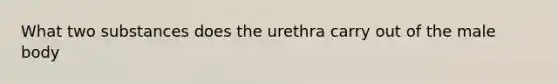 What two substances does the urethra carry out of the male body