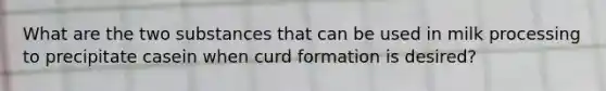 What are the two substances that can be used in milk processing to precipitate casein when curd formation is desired?