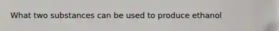 What two substances can be used to produce ethanol