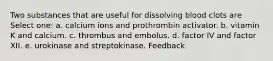 Two substances that are useful for dissolving blood clots are Select one: a. calcium ions and prothrombin activator. b. vitamin K and calcium. c. thrombus and embolus. d. factor IV and factor XII. e. urokinase and streptokinase. Feedback