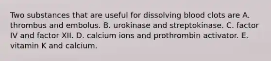 Two substances that are useful for dissolving blood clots are A. thrombus and embolus. B. urokinase and streptokinase. C. factor IV and factor XII. D. calcium ions and prothrombin activator. E. vitamin K and calcium.