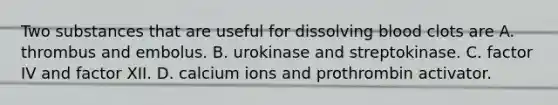 Two substances that are useful for dissolving blood clots are A. thrombus and embolus. B. urokinase and streptokinase. C. factor IV and factor XII. D. calcium ions and prothrombin activator.