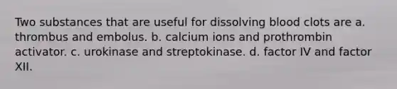 Two substances that are useful for dissolving blood clots are a. thrombus and embolus. b. calcium ions and prothrombin activator. c. urokinase and streptokinase. d. factor IV and factor XII.