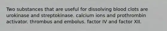 Two substances that are useful for dissolving blood clots are urokinase and streptokinase. calcium ions and prothrombin activator. thrombus and embolus. factor IV and factor XII.