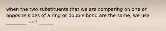 when the two substituents that we are comparing on one or opposite sides of a ring or double bond are the same, we use _________ and ______