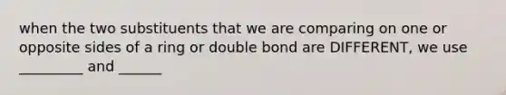 when the two substituents that we are comparing on one or opposite sides of a ring or double bond are DIFFERENT, we use _________ and ______