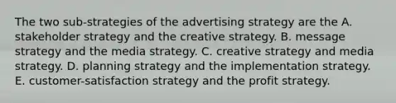 The two sub-strategies of the advertising strategy are the A. stakeholder strategy and the creative strategy. B. message strategy and the media strategy. C. creative strategy and media strategy. D. planning strategy and the implementation strategy. E. customer-satisfaction strategy and the profit strategy.