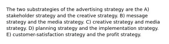 The two substrategies of the advertising strategy are the A) stakeholder strategy and the creative strategy. B) message strategy and the media strategy. C) creative strategy and media strategy. D) planning strategy and the implementation strategy. E) customer-satisfaction strategy and the profit strategy.