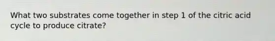 What two substrates come together in step 1 of the citric acid cycle to produce citrate?