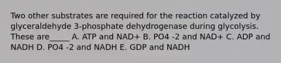 Two other substrates are required for the reaction catalyzed by glyceraldehyde 3-phosphate dehydrogenase during glycolysis. These are_____​ A. ATP and NAD+ B. PO4 -2 and NAD+ C. ADP and NADH D. PO4 -2 and NADH E. GDP and NADH