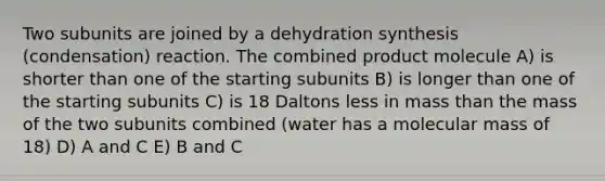 Two subunits are joined by a dehydration synthesis (condensation) reaction. The combined product molecule A) is shorter than one of the starting subunits B) is longer than one of the starting subunits C) is 18 Daltons less in mass than the mass of the two subunits combined (water has a molecular mass of 18) D) A and C E) B and C