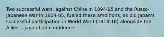 Two successful wars, against China in 1894-95 and the Russo-Japanese War in 1904-05, fueled these ambitions, as did Japan's successful participation in World War I (1914-18) alongside the Allies. - Japan had confidence