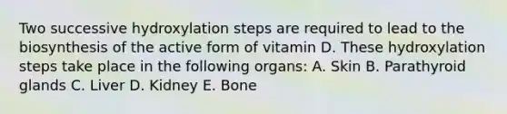 Two successive hydroxylation steps are required to lead to the biosynthesis of the active form of vitamin D. These hydroxylation steps take place in the following organs: A. Skin B. Parathyroid glands C. Liver D. Kidney E. Bone