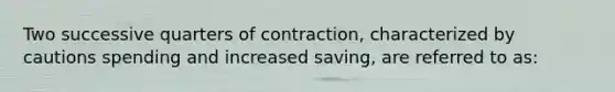 Two successive quarters of contraction, characterized by cautions spending and increased saving, are referred to as: