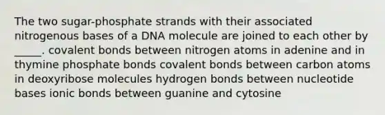 The two sugar-phosphate strands with their associated nitrogenous bases of a DNA molecule are joined to each other by _____. covalent bonds between nitrogen atoms in adenine and in thymine phosphate bonds covalent bonds between carbon atoms in deoxyribose molecules hydrogen bonds between nucleotide bases ionic bonds between guanine and cytosine