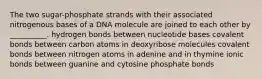 The two sugar-phosphate strands with their associated nitrogenous bases of a DNA molecule are joined to each other by __________. hydrogen bonds between nucleotide bases covalent bonds between carbon atoms in deoxyribose molecules covalent bonds between nitrogen atoms in adenine and in thymine ionic bonds between guanine and cytosine phosphate bonds