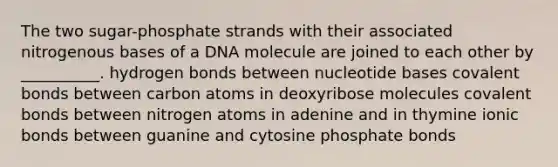 The two sugar-phosphate strands with their associated nitrogenous bases of a DNA molecule are joined to each other by __________. hydrogen bonds between nucleotide bases covalent bonds between carbon atoms in deoxyribose molecules covalent bonds between nitrogen atoms in adenine and in thymine ionic bonds between guanine and cytosine phosphate bonds