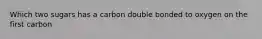 Which two sugars has a carbon double bonded to oxygen on the first carbon