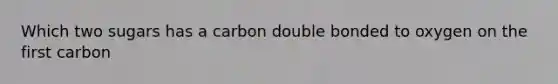 Which two sugars has a carbon double bonded to oxygen on the first carbon