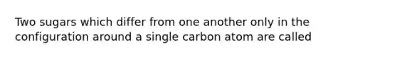 Two sugars which differ from one another only in the configuration around a single carbon atom are called