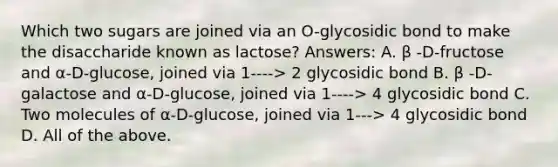 Which two sugars are joined via an O-glycosidic bond to make the disaccharide known as lactose? Answers: A. β -D-fructose and α-D-glucose, joined via 1----> 2 glycosidic bond B. β -D-galactose and α-D-glucose, joined via 1----> 4 glycosidic bond C. Two molecules of α-D-glucose, joined via 1---> 4 glycosidic bond D. All of the above.