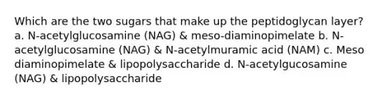 Which are the two sugars that make up the peptidoglycan layer? a. N-acetylglucosamine (NAG) & meso-diaminopimelate b. N-acetylglucosamine (NAG) & N-acetylmuramic acid (NAM) c. Meso diaminopimelate & lipopolysaccharide d. N-acetylgucosamine (NAG) & lipopolysaccharide