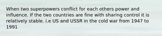 When two superpowers conflict for each others power and influence. If the two countries are fine with sharing control it is relatively stable. i.e US and USSR in the cold war from 1947 to 1991