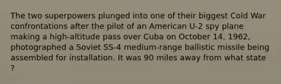 The two superpowers plunged into one of their biggest Cold War confrontations after the pilot of an American U-2 spy plane making a high-altitude pass over Cuba on October 14, 1962, photographed a Soviet SS-4 medium-range ballistic missile being assembled for installation. It was 90 miles away from what state ?