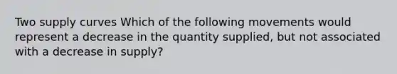 Two supply curves Which of the following movements would represent a decrease in the quantity supplied, but not associated with a decrease in supply?