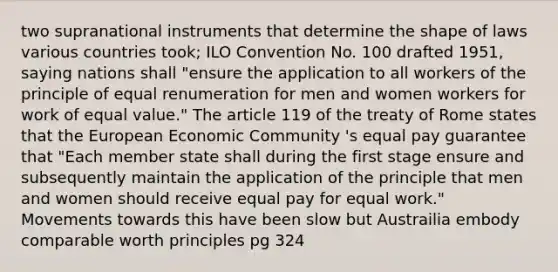 two supranational instruments that determine the shape of laws various countries took; ILO Convention No. 100 drafted 1951, saying nations shall "ensure the application to all workers of the principle of equal renumeration for men and women workers for work of equal value." The article 119 of the treaty of Rome states that the European Economic Community 's equal pay guarantee that "Each member state shall during the first stage ensure and subsequently maintain the application of the principle that men and women should receive equal pay for equal work." Movements towards this have been slow but Austrailia embody comparable worth principles pg 324