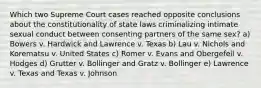 Which two Supreme Court cases reached opposite conclusions about the constitutionality of state laws criminalizing intimate sexual conduct between consenting partners of the same sex? a) Bowers v. Hardwick and Lawrence v. Texas b) Lau v. Nichols and Korematsu v. United States c) Romer v. Evans and Obergefell v. Hodges d) Grutter v. Bollinger and Gratz v. Bollinger e) Lawrence v. Texas and Texas v. Johnson