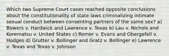 Which two Supreme Court cases reached opposite conclusions about the constitutionality of state laws criminalizing intimate sexual conduct between consenting partners of the same sex? a) Bowers v. Hardwick and Lawrence v. Texas b) Lau v. Nichols and Korematsu v. United States c) Romer v. Evans and Obergefell v. Hodges d) Grutter v. Bollinger and Gratz v. Bollinger e) Lawrence v. Texas and Texas v. Johnson