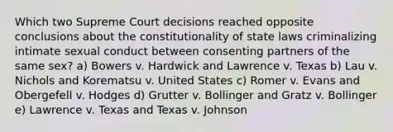 Which two Supreme Court decisions reached opposite conclusions about the constitutionality of state laws criminalizing intimate sexual conduct between consenting partners of the same sex? a) Bowers v. Hardwick and Lawrence v. Texas b) Lau v. Nichols and Korematsu v. United States c) Romer v. Evans and Obergefell v. Hodges d) Grutter v. Bollinger and Gratz v. Bollinger e) Lawrence v. Texas and Texas v. Johnson