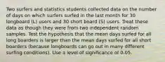 Two surfers and statistics students collected data on the number of days on which surfers surfed in the last month for 30 longboard​ (L) users and 30 short board​ (S) users. Treat these data as though they were from two independent random samples. Test the hypothesis that the mean days surfed for all long boarders is larger than the mean days surfed for all short boarders​ (because longboards can go out in many different surfing​ conditions). Use a level of significance of 0.05.