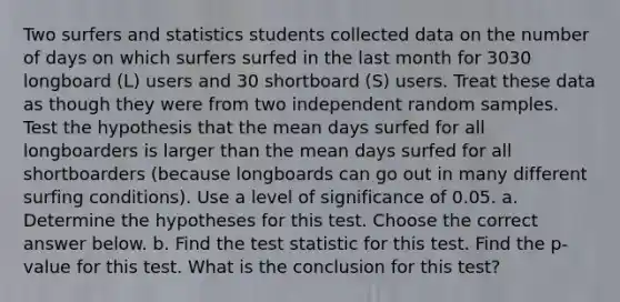 Two surfers and statistics students collected data on the number of days on which surfers surfed in the last month for 3030 longboard​ (L) users and 30 shortboard​ (S) users. Treat these data as though they were from two independent random samples. Test the hypothesis that the mean days surfed for all longboarders is larger than the mean days surfed for all shortboarders​ (because longboards can go out in many different surfing​ conditions). Use a level of significance of 0.05. a. Determine the hypotheses for this test. Choose the correct answer below. b. Find the test statistic for this test. Find the​ p-value for this test. What is the conclusion for this​ test?