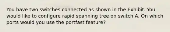 You have two switches connected as shown in the Exhibit. You would like to configure rapid spanning tree on switch A. On which ports would you use the portfast feature?