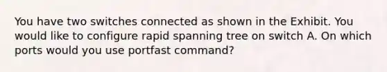 You have two switches connected as shown in the Exhibit. You would like to configure rapid spanning tree on switch A. On which ports would you use portfast command?