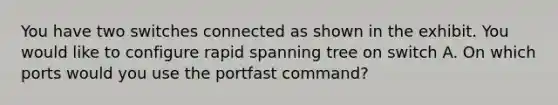 You have two switches connected as shown in the exhibit. You would like to configure rapid spanning tree on switch A. On which ports would you use the portfast command?