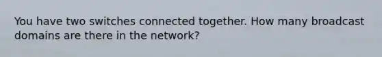 You have two switches connected together. How many broadcast domains are there in the network?