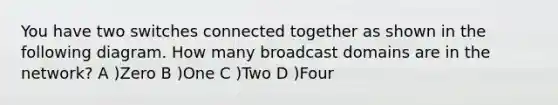 You have two switches connected together as shown in the following diagram. How many broadcast domains are in the network? A )Zero B )One C )Two D )Four