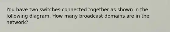 You have two switches connected together as shown in the following diagram. How many broadcast domains are in the network?