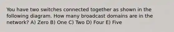 You have two switches connected together as shown in the following diagram. How many broadcast domains are in the network? A) Zero B) One C) Two D) Four E) Five