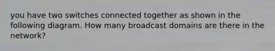 you have two switches connected together as shown in the following diagram. How many broadcast domains are there in the network?