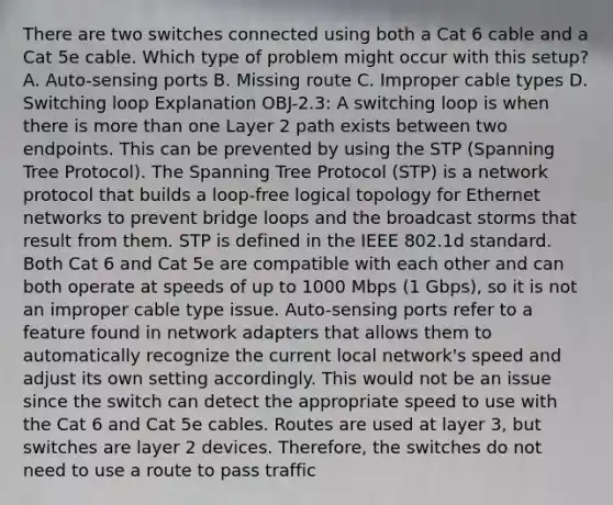 There are two switches connected using both a Cat 6 cable and a Cat 5e cable. Which type of problem might occur with this setup? A. Auto-sensing ports B. Missing route C. Improper cable types D. Switching loop Explanation OBJ-2.3: A switching loop is when there is more than one Layer 2 path exists between two endpoints. This can be prevented by using the STP (Spanning Tree Protocol). The Spanning Tree Protocol (STP) is a network protocol that builds a loop-free logical topology for Ethernet networks to prevent bridge loops and the broadcast storms that result from them. STP is defined in the IEEE 802.1d standard. Both Cat 6 and Cat 5e are compatible with each other and can both operate at speeds of up to 1000 Mbps (1 Gbps), so it is not an improper cable type issue. Auto-sensing ports refer to a feature found in network adapters that allows them to automatically recognize the current local network's speed and adjust its own setting accordingly. This would not be an issue since the switch can detect the appropriate speed to use with the Cat 6 and Cat 5e cables. Routes are used at layer 3, but switches are layer 2 devices. Therefore, the switches do not need to use a route to pass traffic