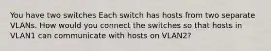 You have two switches Each switch has hosts from two separate VLANs. How would you connect the switches so that hosts in VLAN1 can communicate with hosts on VLAN2?