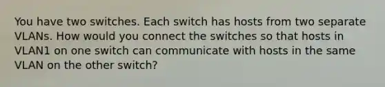 You have two switches. Each switch has hosts from two separate VLANs. How would you connect the switches so that hosts in VLAN1 on one switch can communicate with hosts in the same VLAN on the other switch?